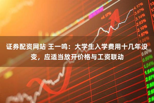 证券配资网站 王一鸣：大学生入学费用十几年没变，应适当放开价格与工资联动