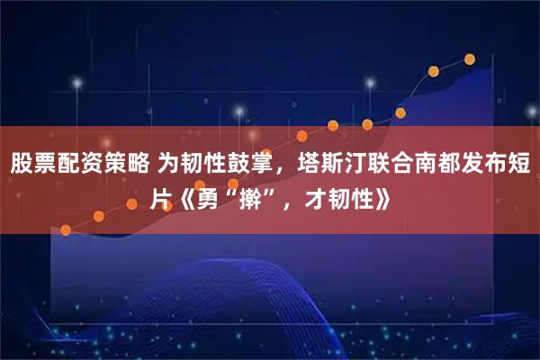 股票配资策略 为韧性鼓掌，塔斯汀联合南都发布短片《勇“擀”，才韧性》