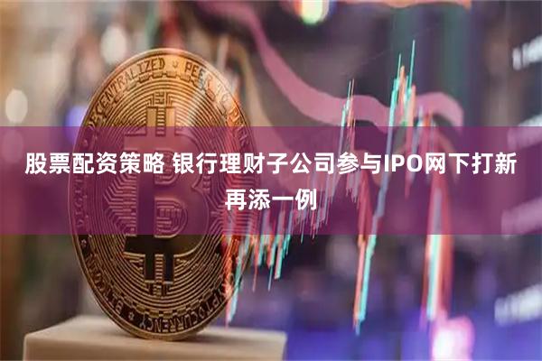 股票配资策略 银行理财子公司参与IPO网下打新再添一例