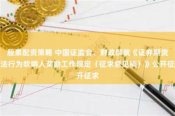 股票配资策略 中国证监会、财政部就《证券期货违法行为吹哨人奖励工作规定（征求意见稿）》公开征求