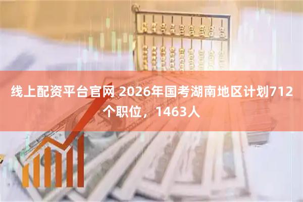 线上配资平台官网 2026年国考湖南地区计划712个职位，1463人
