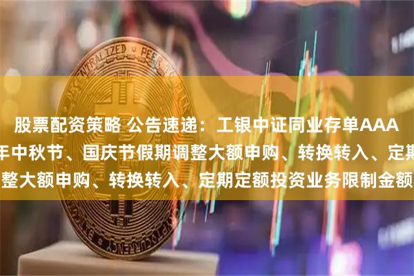 股票配资策略 公告速递：工银中证同业存单AAA指数7天持有基金2025年中秋节、国庆节假期调整大额申购、转换转入、定期定额投资业务限制金额